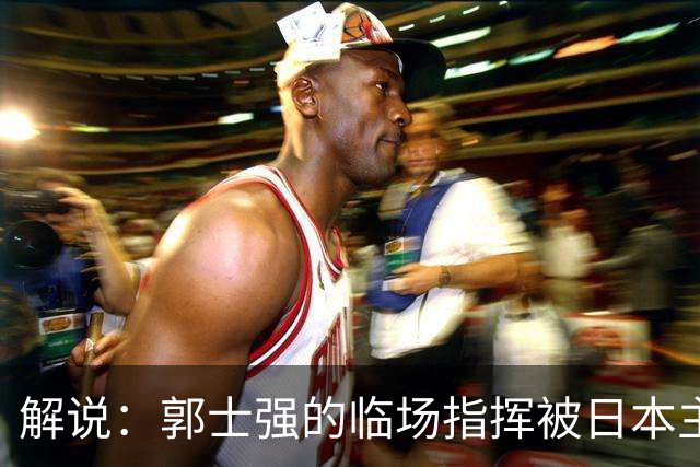 解说：郭士强的临场指挥被日本主帅完爆 后者曾是锡伯杜助教